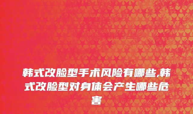 韩式改脸型手术风险有哪些,韩式改脸型对身体会产生哪些危害