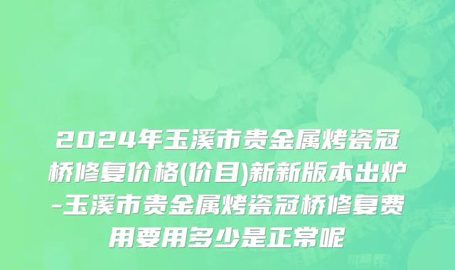 2024年玉溪市贵金属烤瓷冠桥修复价格(价目)新新版本出炉-玉溪市贵金属烤瓷冠桥修复费用要用多少是正常呢