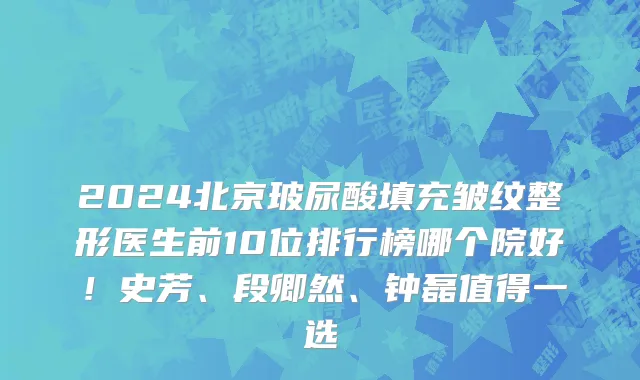 2024北京玻尿酸填充皱纹整形医生前10位排行榜哪个院好!史芳、段卿然、钟磊值得一选