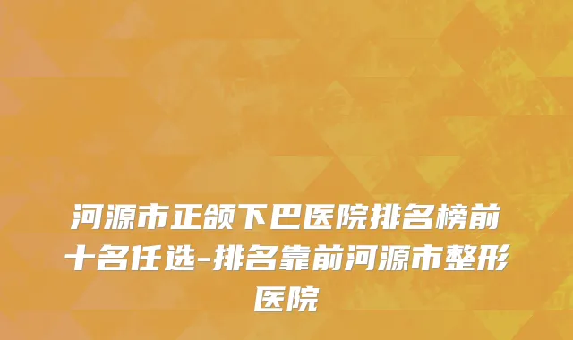 河源市正颌下巴医院排名榜前十名任选-排名靠前河源市整形医院