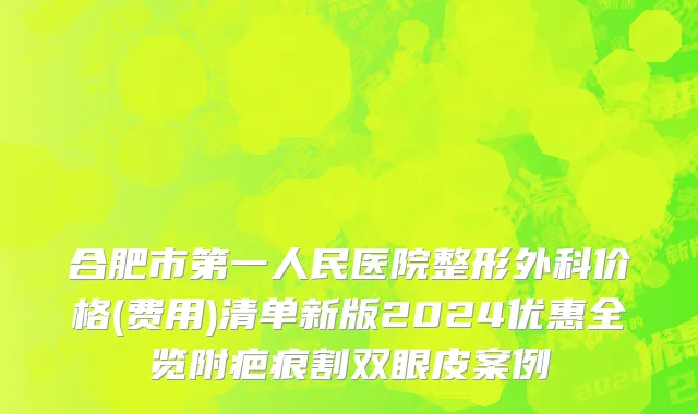 合肥市第一人民医院整形外科价格(费用)清单新版2024优惠全览附疤痕割双眼皮案例
