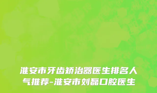 淮安市牙齿矫治器医生排名人气推荐-淮安市刘磊口腔医生