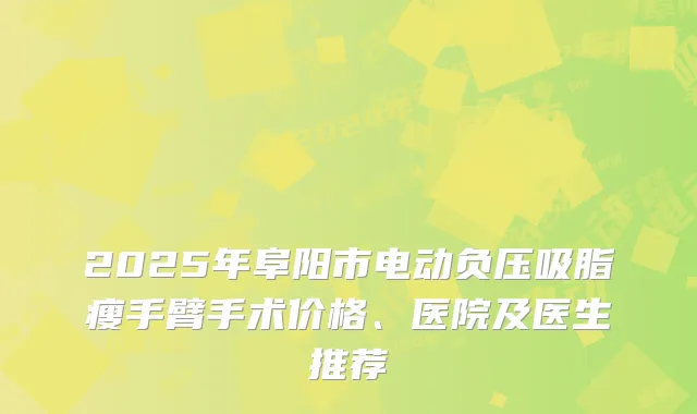 2025年阜阳市电动负压吸脂瘦手臂手术价格、医院及医生推荐