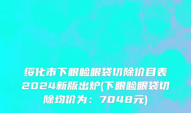 绥化市下眼睑眼袋切除价目表2024新版出炉(下眼睑眼袋切除均价为：7048元)