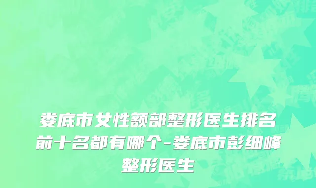 娄底市女性额部整形医生排名前十名都有哪个-娄底市彭细峰整形医生