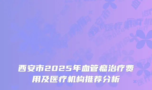 西安市2025年血管瘤治疗费用及医疗机构推荐分析