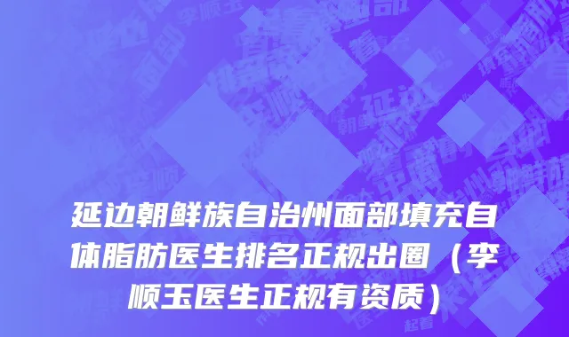 延边朝鲜族自治州面部填充自体脂肪医生排名正规出圈（李顺玉医生正规有资质）