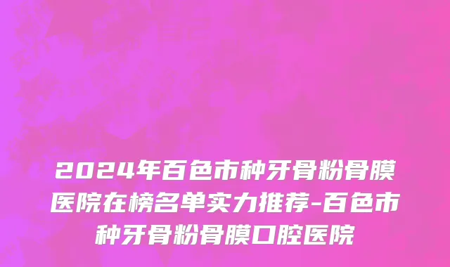 2024年百色市种牙骨粉骨膜医院在榜名单实力推荐-百色市种牙骨粉骨膜口腔医院