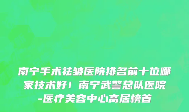 南宁手术祛皱医院排名前十位哪家技术好!南宁武警总队医院-医疗美容中心高居榜首