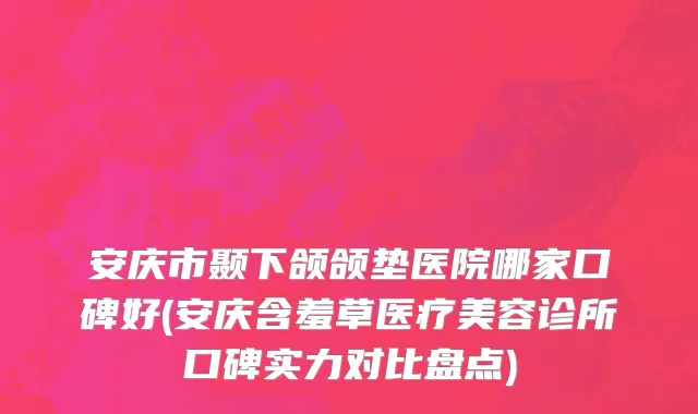 安庆市颞下颌颌垫医院哪家口碑好(安庆含羞草医疗美容诊所口碑实力对比盘点)
