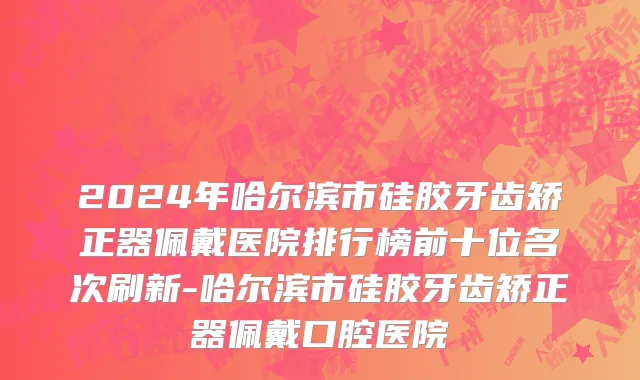 2024年哈尔滨市硅胶牙齿矫正器佩戴医院排行榜前十位名次刷新-哈尔滨市硅胶牙齿矫正器佩戴口腔医院