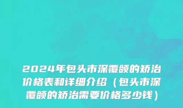 2024年包头市深覆颌的矫治价格表和详细介绍（包头市深覆颌的矫治需要价格多少钱）