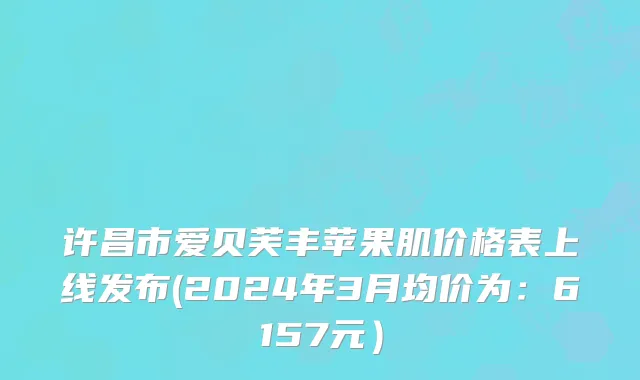 许昌市爱贝芙丰苹果肌价格表上线发布(2024年3月均价为：6157元）