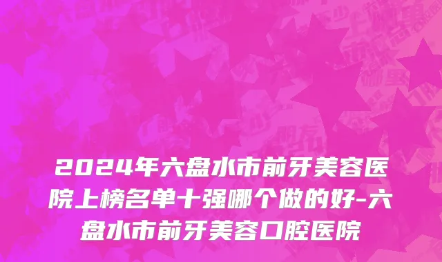 2024年六盘水市前牙美容医院上榜名单十强哪个做的好-六盘水市前牙美容口腔医院