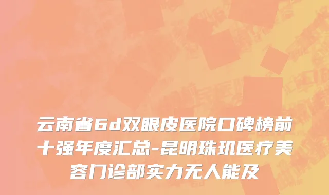 云南省6d双眼皮医院口碑榜前十强年度汇总-昆明珠玑医疗美容门诊部实力无人能及