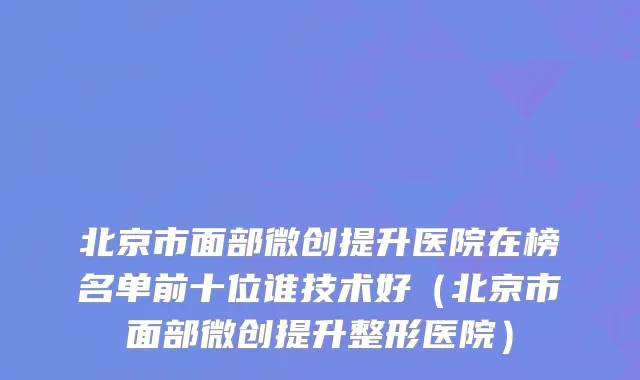 北京市面部微创提升医院在榜名单前十位谁技术好（北京市面部微创提升整形医院）
