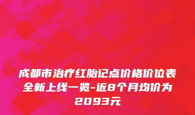 成都市治疗红胎记点价格价位表全新上线一览-近8个月均价为2093元