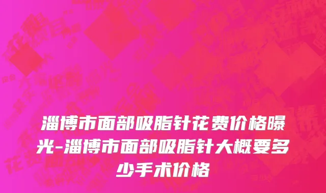 淄博市面部吸脂针花费价格曝光-淄博市面部吸脂针大概要多少手术价格