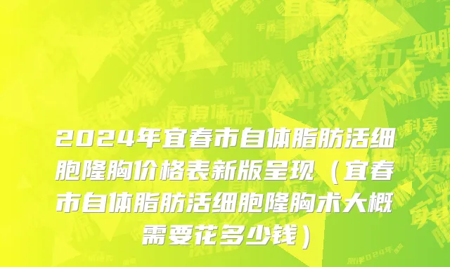 2024年宜春市自体脂肪活细胞隆胸价格表新版呈现（宜春市自体脂肪活细胞隆胸术大概需要花多少钱）