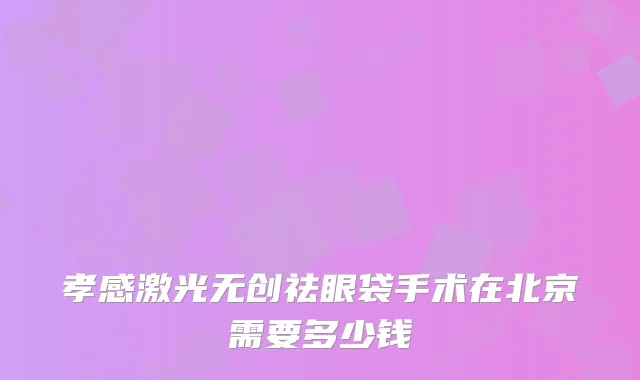 孝感激光无创祛眼袋手术在北京需要多少钱