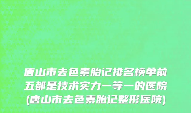 唐山市去色素胎记排名榜单前五都是技术实力一等一的医院(唐山市去色素胎记整形医院)
