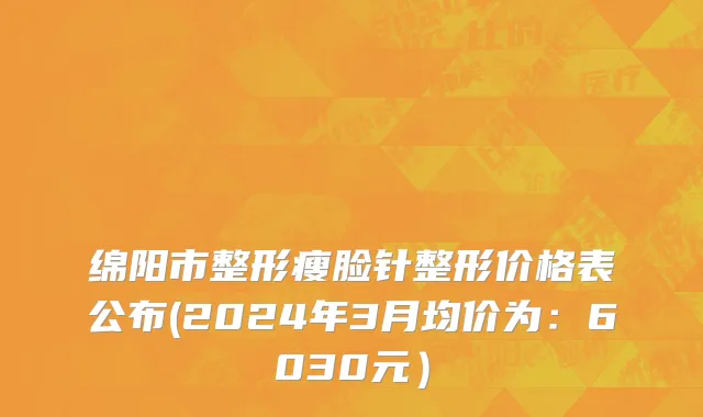 绵阳市整形瘦脸针整形价格表公布(2024年3月均价为：6030元）