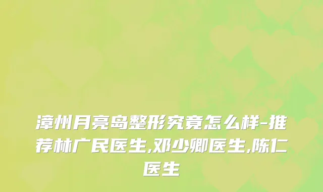 漳州月亮岛整形究竟怎么样-推荐林广民医生,邓少卿医生,陈仁医生