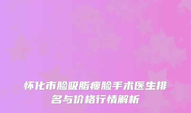 怀化市脸吸脂瘦脸手术医生排名与价格行情解析