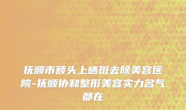抚顺市额头上晒斑去除美容医院-抚顺协和整形美容实力名气都在