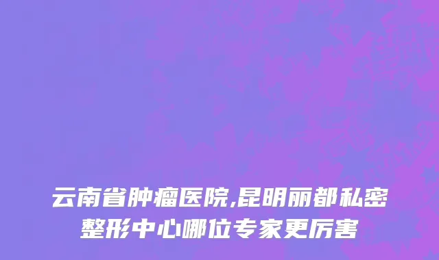 云南省肿瘤医院,昆明丽都私密整形中心哪位专家更厉害