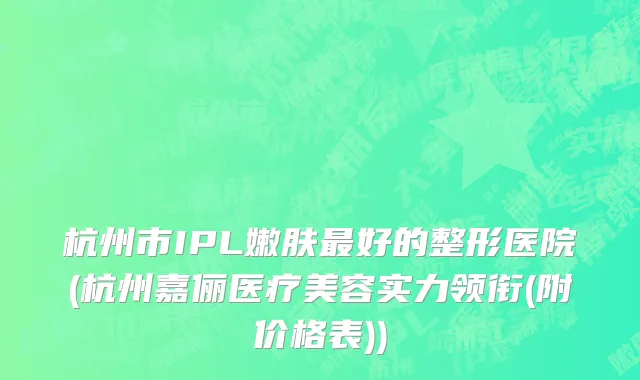 杭州市IPL嫩肤最好的整形医院(杭州嘉俪医疗美容实力领衔(附价格表))