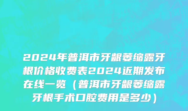 2024年普洱市牙龈萎缩露牙根价格收费表2024近期发布在线一览（普洱市牙龈萎缩露牙根手术口腔费用是多少）