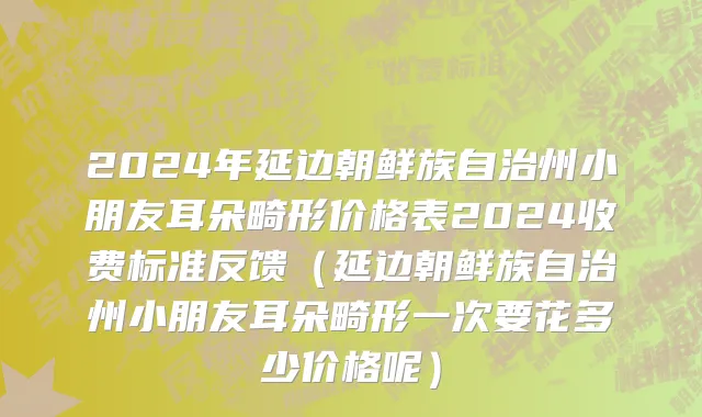 2024年延边朝鲜族自治州小朋友耳朵畸形价格表2024收费标准反馈（延边朝鲜族自治州小朋友耳朵畸形一次要花多少价格呢）