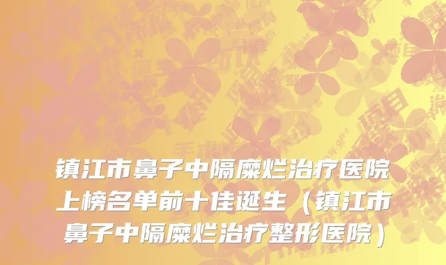 镇江市鼻子中隔糜烂治疗医院上榜名单前十佳诞生（镇江市鼻子中隔糜烂治疗整形医院）