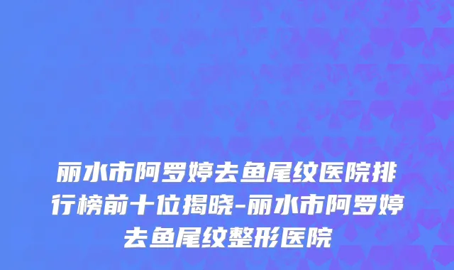 丽水市阿罗婷去鱼尾纹医院排行榜前十位揭晓-丽水市阿罗婷去鱼尾纹整形医院