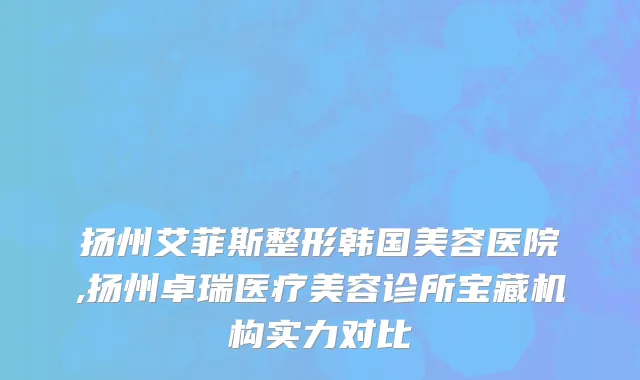 扬州艾菲斯整形韩国美容医院,扬州卓瑞医疗美容诊所宝藏机构实力对比