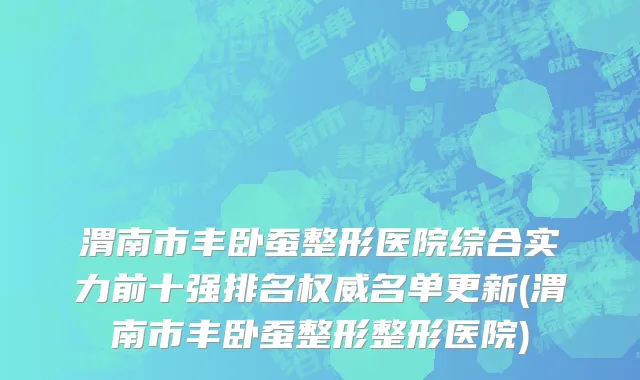 渭南市丰卧蚕整形医院综合实力前十强排名权威名单更新(渭南市丰卧蚕整形整形医院)