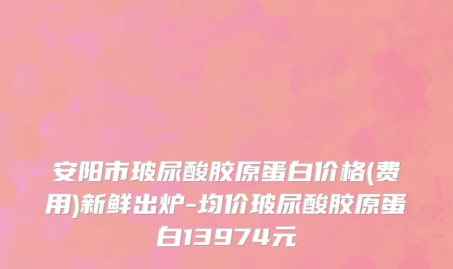 安阳市玻尿酸胶原蛋白价格(费用)新鲜出炉-均价玻尿酸胶原蛋白13974元