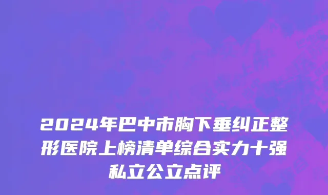 2024年巴中市胸下垂纠正整形医院上榜清单综合实力十强私立公立点评
