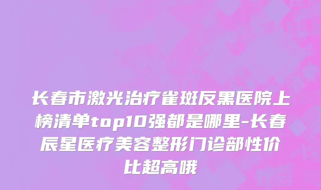 长春市激光治疗雀斑反黑医院上榜清单top10强都是哪里-长春辰星医疗美容整形门诊部性价比超高哦