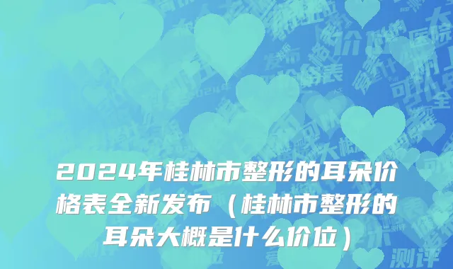 2024年桂林市整形的耳朵价格表全新发布（桂林市整形的耳朵大概是什么价位）