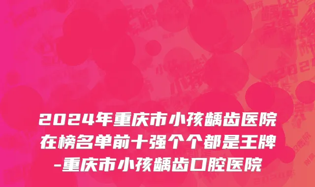2024年重庆市小孩龋齿医院在榜名单前十强个个都是王牌-重庆市小孩龋齿口腔医院