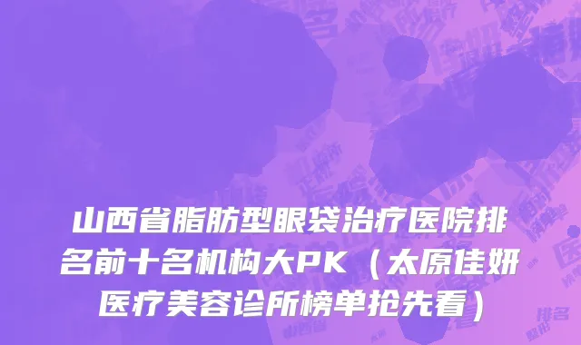 山西省脂肪型眼袋治疗医院排名前十名机构大PK（太原佳妍医疗美容诊所榜单抢先看）
