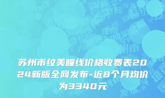 苏州市纹美瞳线价格收费表2024新版全网发布-近8个月均价为3340元