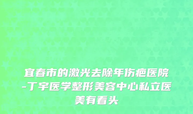 宜春市的激光去除年伤疤医院-丁宇医学整形美容中心私立医美有看头