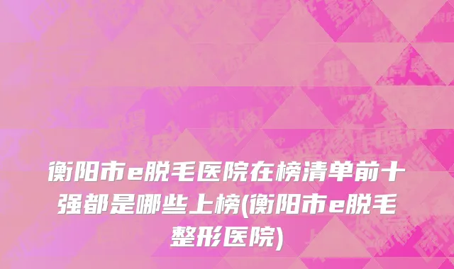 衡阳市e脱毛医院在榜清单前十强都是哪些上榜(衡阳市e脱毛整形医院)