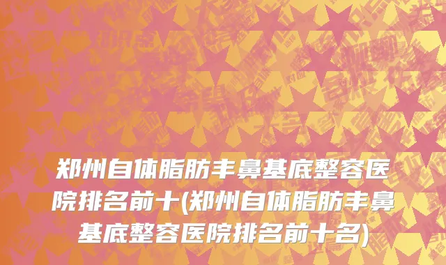 郑州自体脂肪丰鼻基底整容医院排名前十(郑州自体脂肪丰鼻基底整容医院排名前十名)