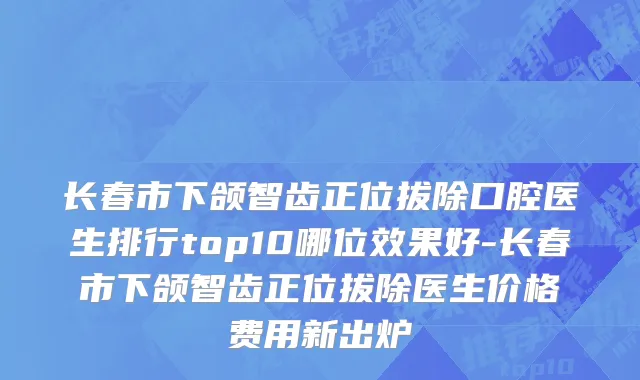 长春市下颌智齿正位拔除口腔医生排行top10哪位效果好-长春市下颌智齿正位拔除医生价格费用新出炉