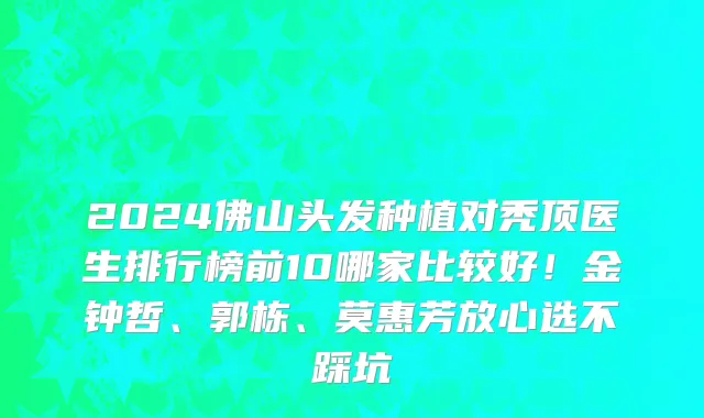 2024佛山头发种植对秃顶医生排行榜前10哪家比较好!金钟哲、郭栋、莫惠芳放心选不踩坑