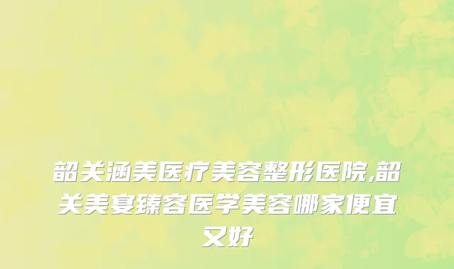 韶关涵美医疗美容整形医院,韶关美宴臻容医学美容哪家便宜又好
